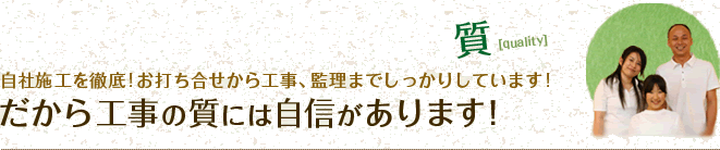 質 自社施工を徹底!お打ち合せから工事、監理までしっかりしています!だから工事の質には自信があります！