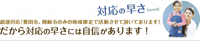 対応の早さ 超速対応!豊田市、岡崎市のみの地域限定で活動させて頂いております！だから対応の早さには自信があります！